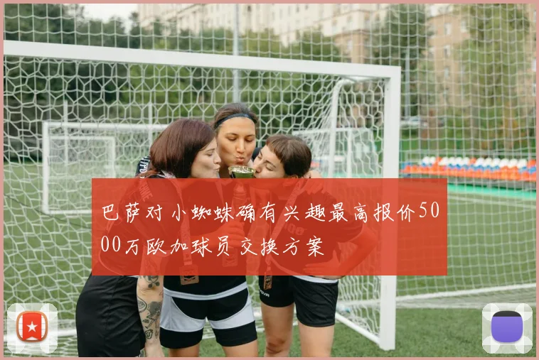 巴萨对小蜘蛛确有兴趣最高报价5000万欧加球员交换方案
