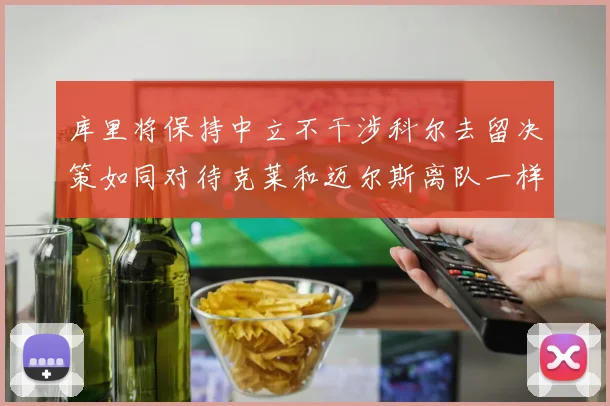 库里将保持中立不干涉科尔去留决策如同对待克莱和迈尔斯离队一样
