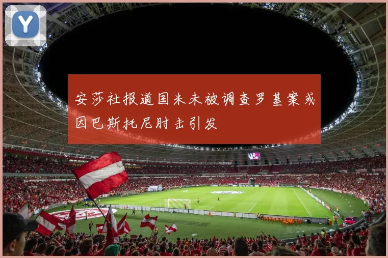 安莎社报道国米未被调查罗基案或因巴斯托尼肘击引发