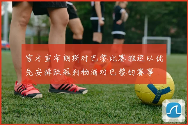 官方宣布朗斯对巴黎比赛推迟以优先安排欧冠利物浦对巴黎的赛事