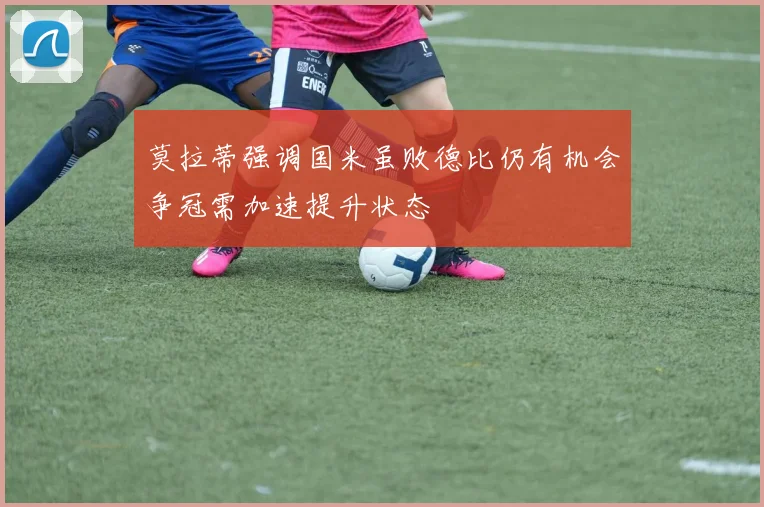 莫拉蒂强调国米虽败德比仍有机会争冠需加速提升状态