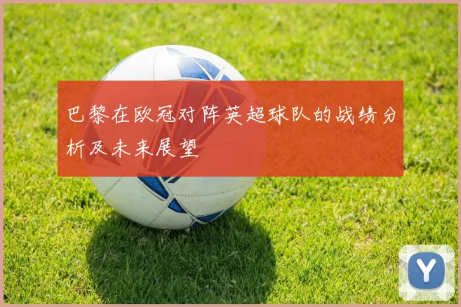 巴黎在欧冠对阵英超球队的战绩分析及未来展望