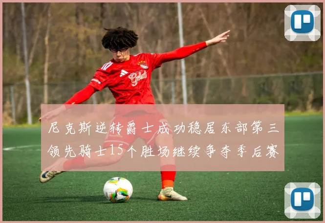 尼克斯逆转爵士成功稳居东部第三领先骑士15个胜场继续争夺季后赛优势