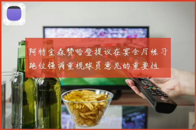 阿特金森赞哈登提议在宴会厅练习跑位强调重视球员意见的重要性