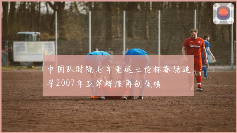 中国队时隔七年重返土伦杯赛场追寻2007年亚军辉煌再创佳绩