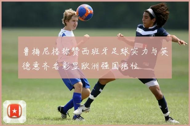 鲁梅尼格称赞西班牙足球实力与英德意齐名彰显欧洲强国地位